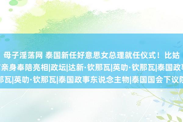母子淫荡网 泰国新任好意思女总理就任仪式！比姑妈英拉都惊艳，他信亲身奉陪亮相|政坛|达新·钦那瓦|英叻·钦那瓦|泰国政事东说念主物|泰国国会下议院