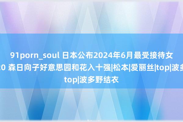 91porn_soul 日本公布2024年6月最受接待女优TOP20 森日向子好意思园和花入十强|松本|爱丽丝|top|波多野结衣