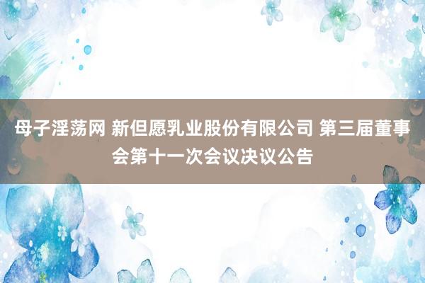 母子淫荡网 新但愿乳业股份有限公司 第三届董事会第十一次会议决议公告