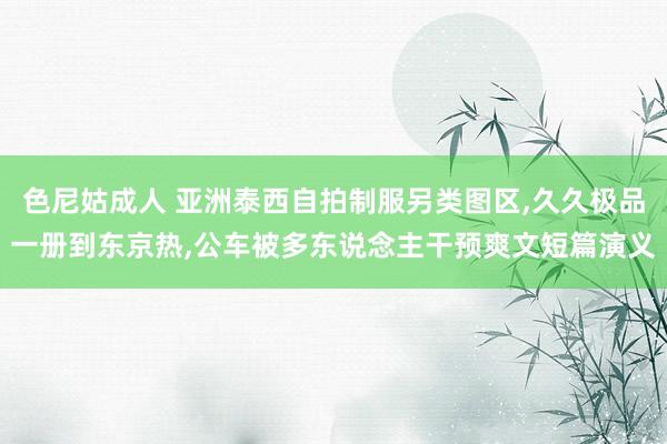 色尼姑成人 亚洲泰西自拍制服另类图区，久久极品一册到东京热，公车被多东说念主干预爽文短篇演义