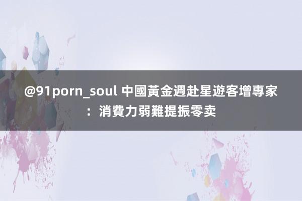 @91porn_soul 中國黃金週赴星遊客增　專家：消費力弱難提振零卖