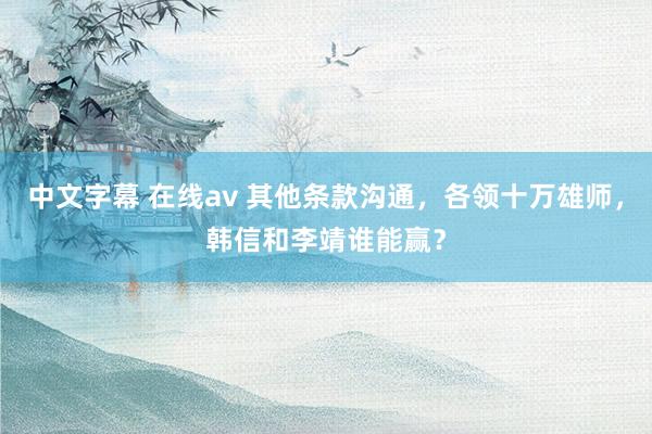 中文字幕 在线av 其他条款沟通,各领十万雄师,韩信和李靖谁能赢?