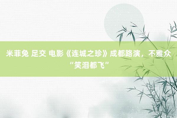 米菲兔 足交 电影《连城之珍》成都路演，不雅众“笑泪都飞”
