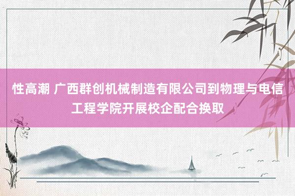 性高潮 广西群创机械制造有限公司到物理与电信工程学院开展校企配合换取
