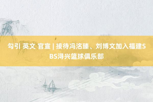勾引 英文 官宣 | 接待冯洺臻、刘博文加入福建SBS浔兴篮球俱乐部