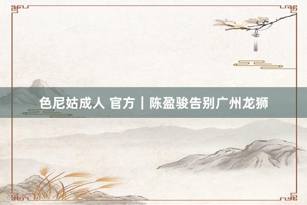 色尼姑成人 官方｜陈盈骏告别广州龙狮