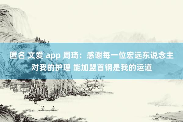 匿名 文爱 app 周琦：感谢每一位宏远东说念主对我的护理 能加盟首钢是我的运道