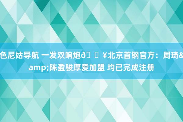 色尼姑导航 一发双响炮🔥北京首钢官方：周琦&陈盈骏厚爱加盟 均已完成注册