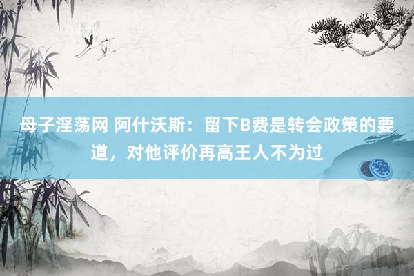 母子淫荡网 阿什沃斯：留下B费是转会政策的要道，对他评价再高王人不为过