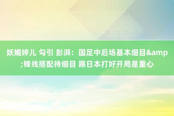 妖媚婷儿 勾引 彭湃：国足中后场基本细目&锋线搭配待细目 踢日本打好开局是重心