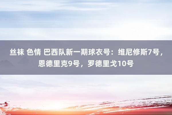 丝袜 色情 巴西队新一期球衣号：维尼修斯7号，恩德里克9号，罗德里戈10号