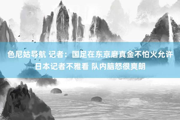 色尼姑导航 记者：国足在东京磨真金不怕火允许日本记者不雅看 队内脑怒很爽朗