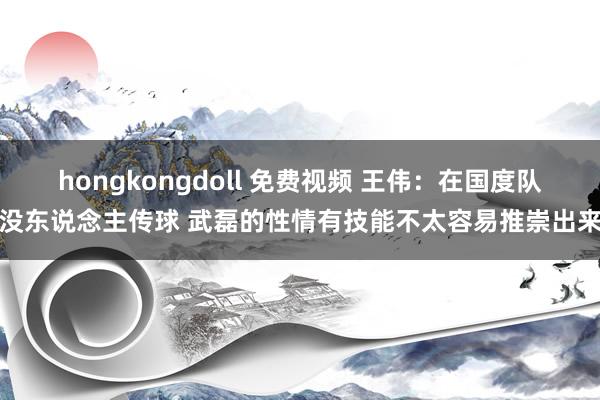 hongkongdoll 免费视频 王伟：在国度队没东说念主传球 武磊的性情有技能不太容易推崇出来