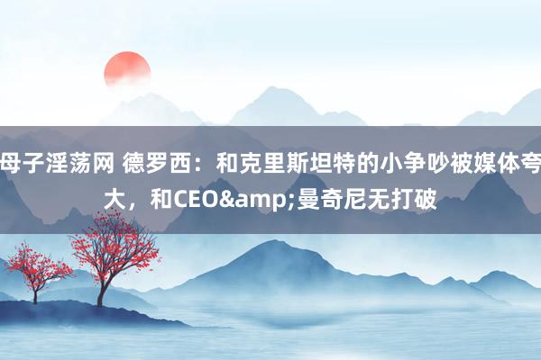 母子淫荡网 德罗西：和克里斯坦特的小争吵被媒体夸大，和CEO&曼奇尼无打破