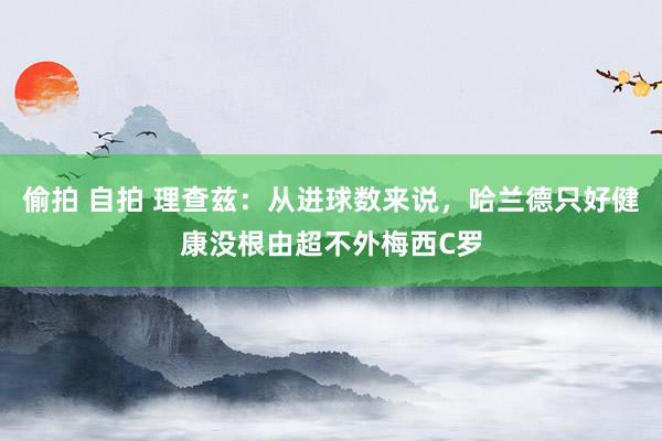 偷拍 自拍 理查兹：从进球数来说，哈兰德只好健康没根由超不外梅西C罗