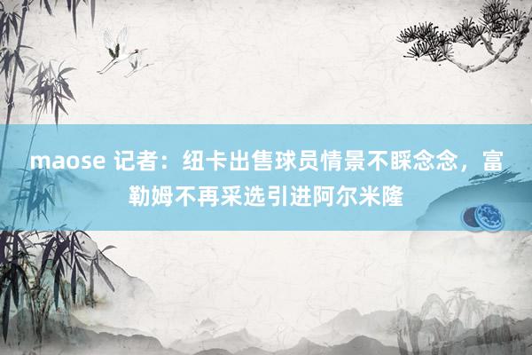 maose 记者：纽卡出售球员情景不睬念念，富勒姆不再采选引进阿尔米隆