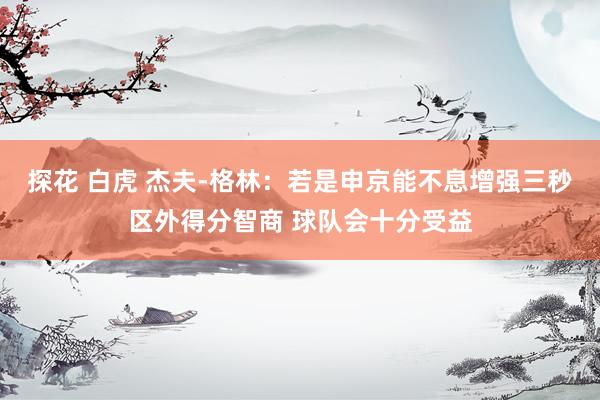 探花 白虎 杰夫-格林：若是申京能不息增强三秒区外得分智商 球队会十分受益