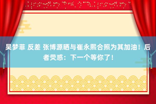 吴梦菲 反差 张博源晒与崔永熙合照为其加油！后者荧惑：下一个等你了！