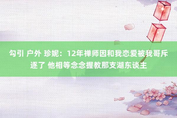 勾引 户外 珍妮：12年禅师因和我恋爱被我哥斥逐了 他相等念念握教那支湖东谈主