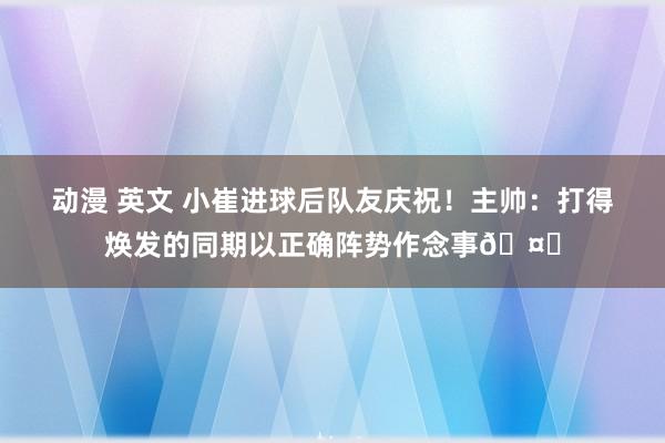 动漫 英文 小崔进球后队友庆祝！主帅：打得焕发的同期以正确阵势作念事🤗
