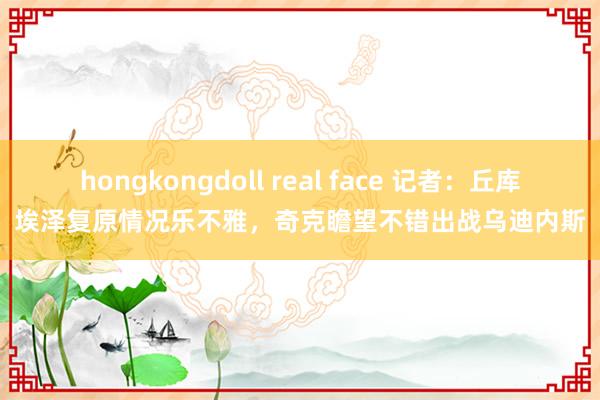 hongkongdoll real face 记者：丘库埃泽复原情况乐不雅，奇克瞻望不错出战乌迪内斯