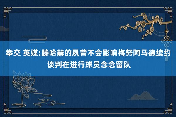 拳交 英媒:滕哈赫的夙昔不会影响梅努阿马德续约 谈判在进行球员念念留队