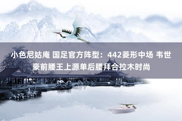 小色尼姑庵 国足官方阵型：442菱形中场 韦世豪前腰王上源单后腰拜合拉木时尚