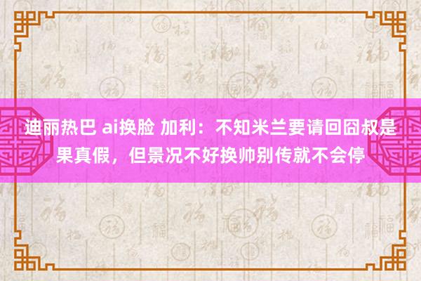 迪丽热巴 ai换脸 加利：不知米兰要请回囧叔是果真假，但景况不好换帅别传就不会停