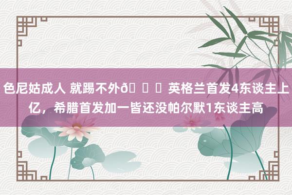 色尼姑成人 就踢不外😖英格兰首发4东谈主上亿，希腊首发加一皆还没帕尔默1东谈主高