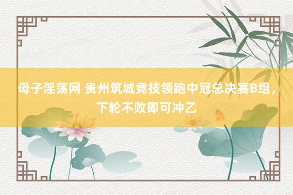 母子淫荡网 贵州筑城竞技领跑中冠总决赛B组，下轮不败即可冲乙