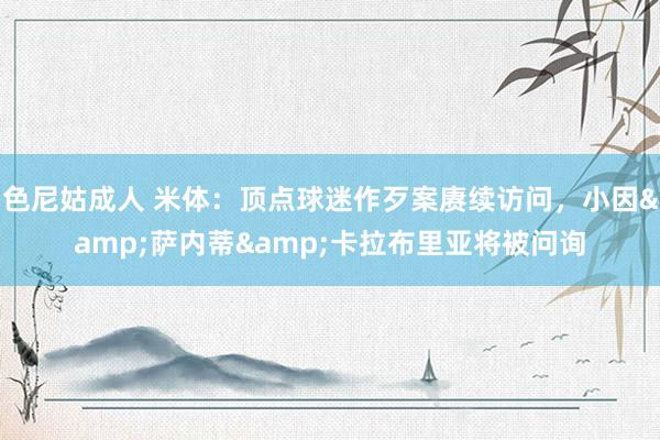 色尼姑成人 米体：顶点球迷作歹案赓续访问，小因&萨内蒂&卡拉布里亚将被问询