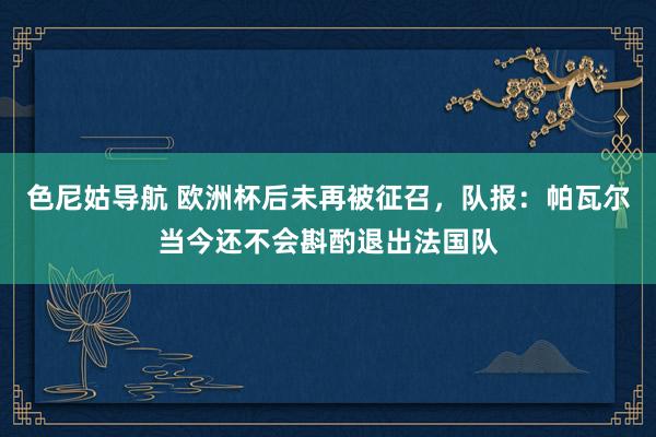 色尼姑导航 欧洲杯后未再被征召，队报：帕瓦尔当今还不会斟酌退出法国队