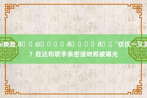 ai换脸 👩‍❤️‍💋‍👨仅仅一又友？旺达和歌手亲密接吻照被曝光