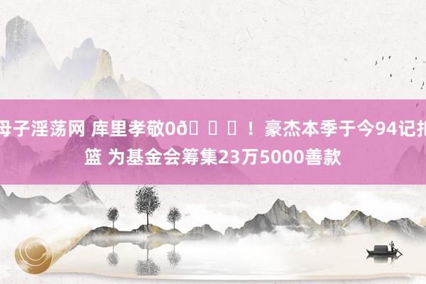 母子淫荡网 库里孝敬0😅！豪杰本季于今94记扣篮 为基金会筹集23万5000善款