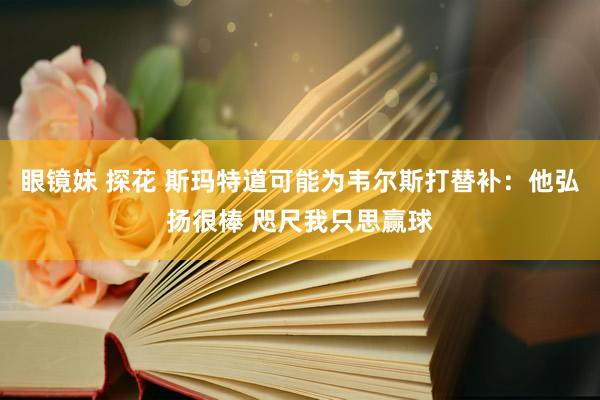 眼镜妹 探花 斯玛特道可能为韦尔斯打替补：他弘扬很棒 咫尺我只思赢球
