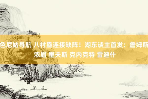 色尼姑导航 八村塁连接缺阵！湖东谈主首发：詹姆斯 浓眉 里夫斯 克内克特 雷迪什