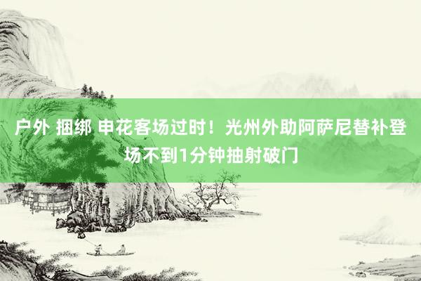 户外 捆绑 申花客场过时！光州外助阿萨尼替补登场不到1分钟抽射破门