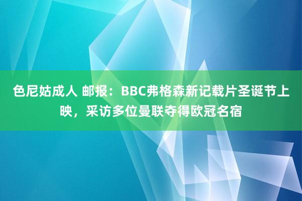 色尼姑成人 邮报：BBC弗格森新记载片圣诞节上映，采访多位曼联夺得欧冠名宿