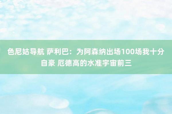 色尼姑导航 萨利巴：为阿森纳出场100场我十分自豪 厄德高的水准宇宙前三