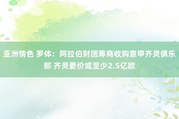 亚洲情色 罗体：阿拉伯财团筹商收购意甲齐灵俱乐部 齐灵要价或至少2.5亿欧