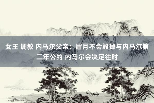 女王 调教 内马尔父亲：眉月不会毁掉与内马尔第二年公约 内马尔会决定往时