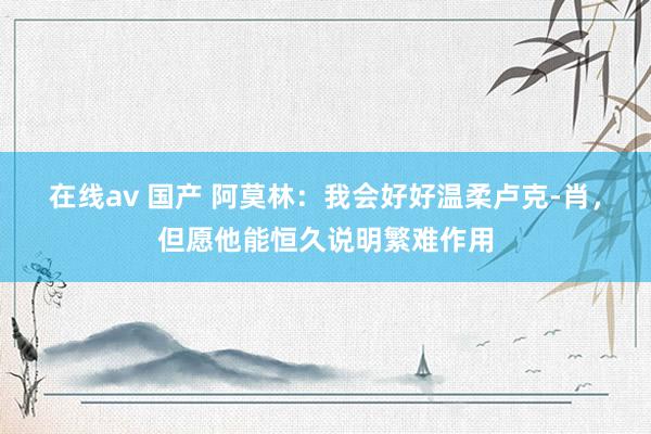 在线av 国产 阿莫林：我会好好温柔卢克-肖，但愿他能恒久说明繁难作用