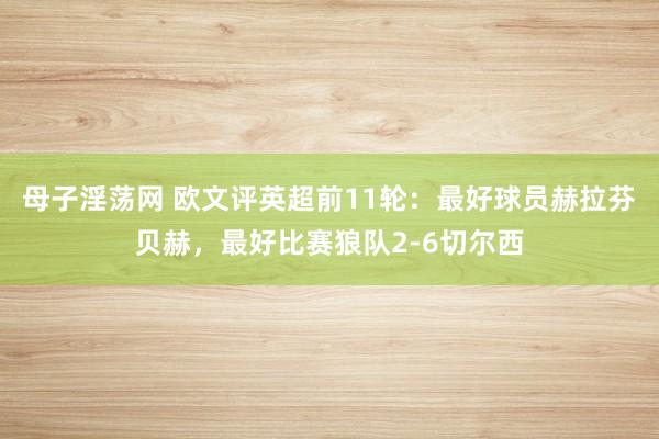 母子淫荡网 欧文评英超前11轮：最好球员赫拉芬贝赫，最好比赛狼队2-6切尔西