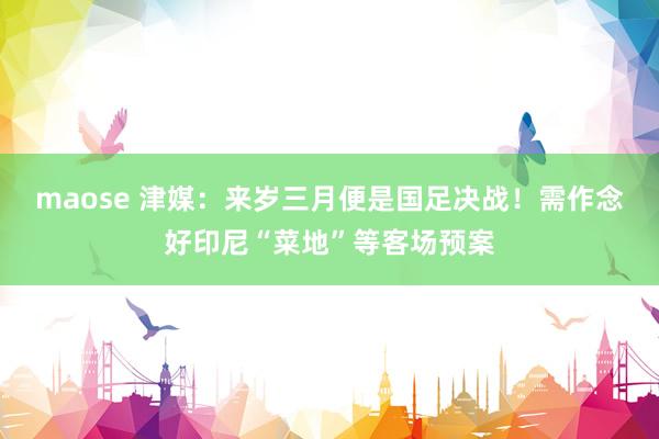 maose 津媒：来岁三月便是国足决战！需作念好印尼“菜地”等客场预案