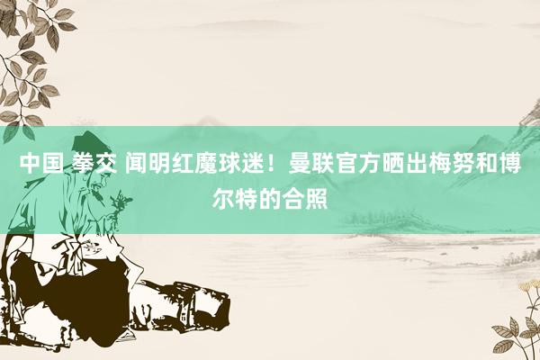 中国 拳交 闻明红魔球迷！曼联官方晒出梅努和博尔特的合照