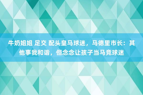 牛奶姐姐 足交 配头皇马球迷，马德里市长：其他事我和谐，但念念让孩子当马竞球迷