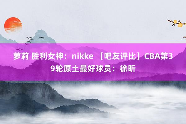 萝莉 胜利女神：nikke 【吧友评比】CBA第39轮原土最好球员：徐昕