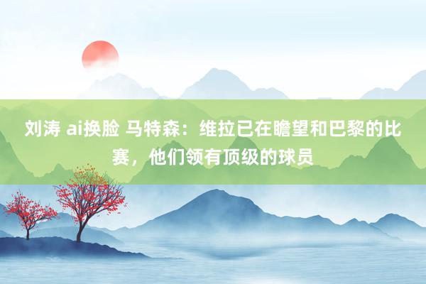 刘涛 ai换脸 马特森：维拉已在瞻望和巴黎的比赛，他们领有顶级的球员