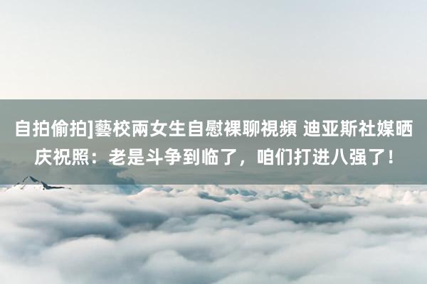自拍偷拍]藝校兩女生自慰裸聊視頻 迪亚斯社媒晒庆祝照：老是斗争到临了，咱们打进八强了！