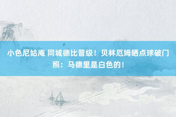 小色尼姑庵 同城德比晋级！贝林厄姆晒点球破门照：马德里是白色的！